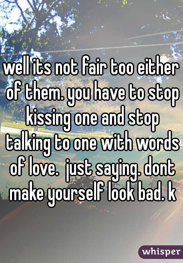 well its not fair too either of them. you have to stop kissing one and stop talking to one with words of love.  just saying. dont make yourself look bad. k