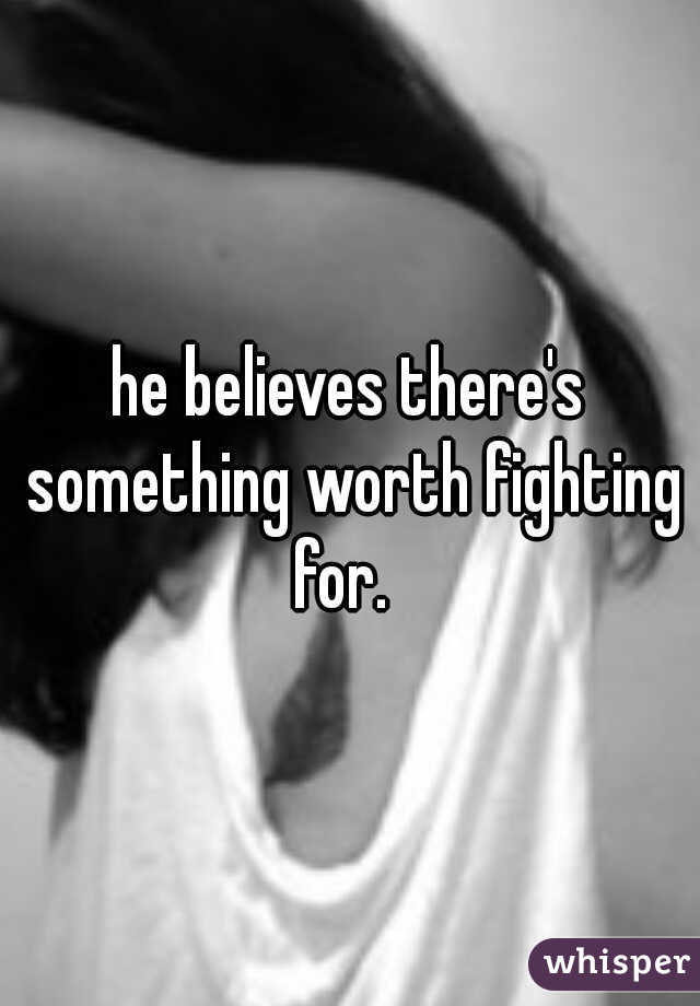 he believes there's something worth fighting for.  