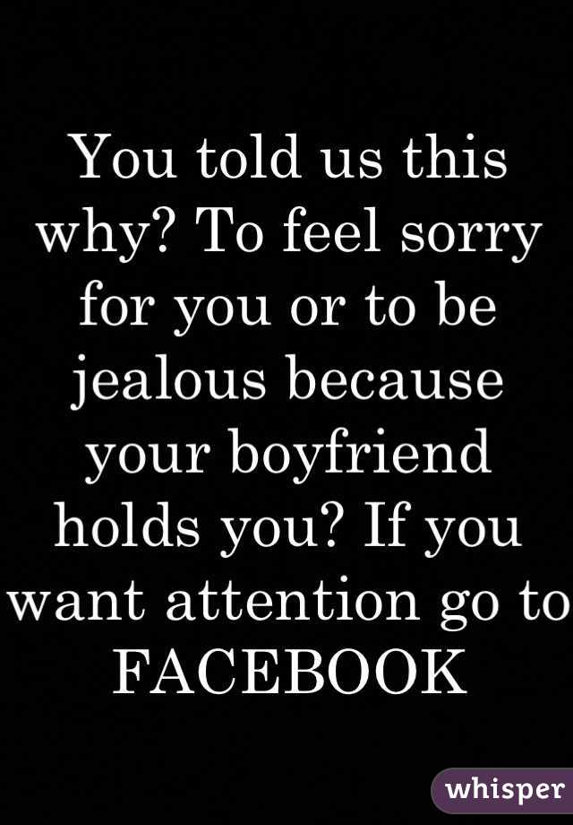 You told us this why? To feel sorry for you or to be jealous because your boyfriend holds you? If you want attention go to FACEBOOK