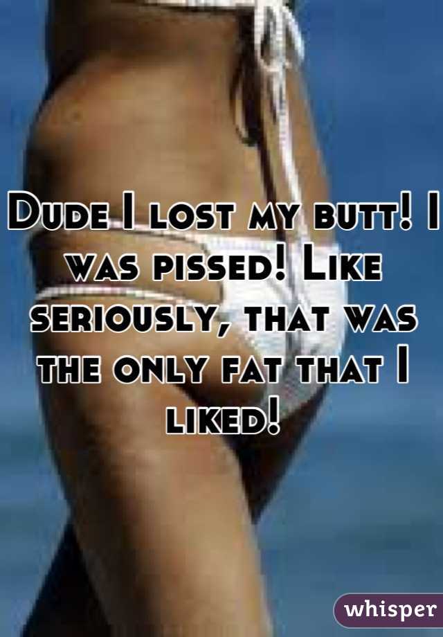Dude I lost my butt! I was pissed! Like seriously, that was the only fat that I liked!