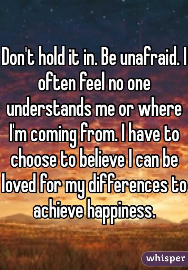 Don't hold it in. Be unafraid. I often feel no one understands me or where I'm coming from. I have to choose to believe I can be loved for my differences to achieve happiness.
