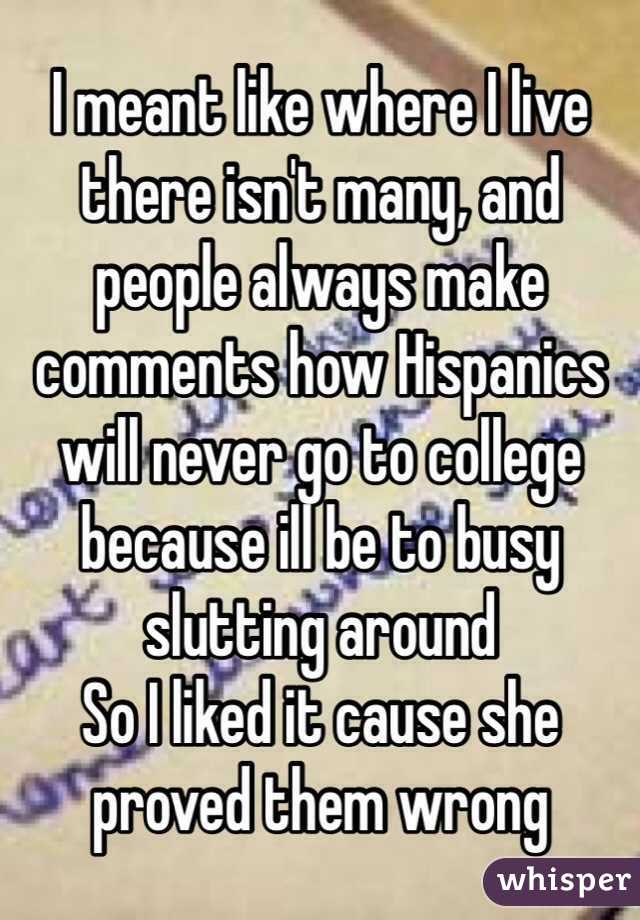 I meant like where I live there isn't many, and people always make comments how Hispanics will never go to college because ill be to busy slutting around 
So I liked it cause she proved them wrong