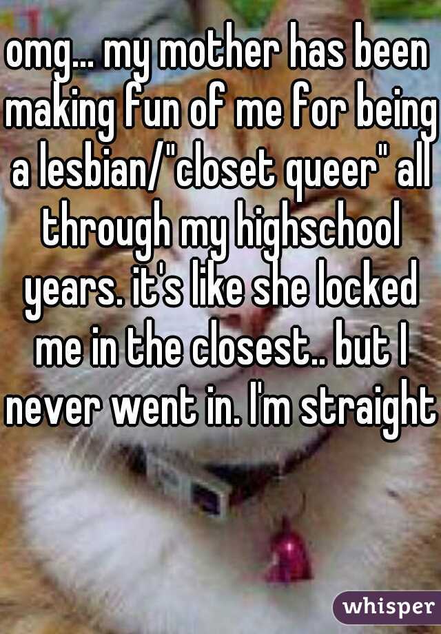 omg... my mother has been making fun of me for being a lesbian/"closet queer" all through my highschool years. it's like she locked me in the closest.. but I never went in. I'm straight 