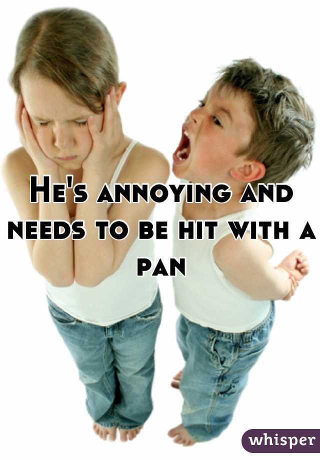 He's annoying and needs to be hit with a pan