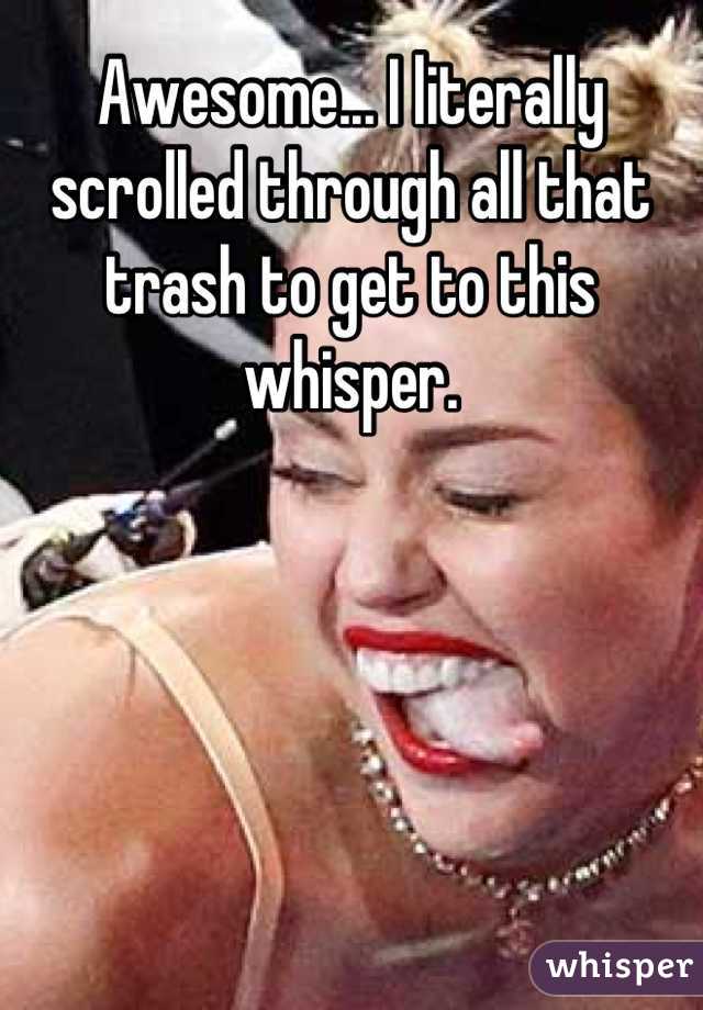 Awesome... I literally scrolled through all that trash to get to this whisper.