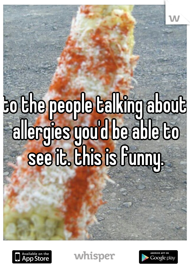 to the people talking about allergies you'd be able to see it. this is funny.