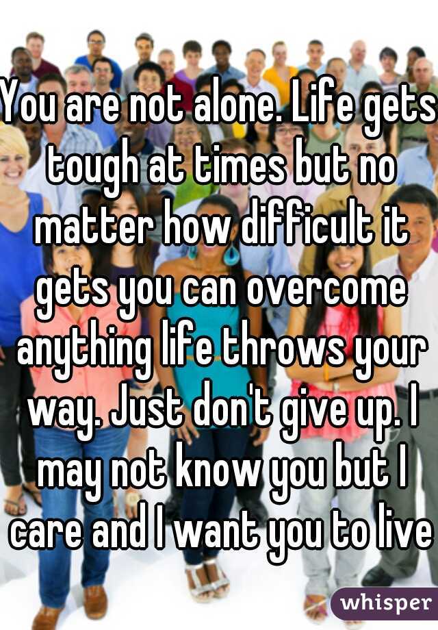 You are not alone. Life gets tough at times but no matter how difficult it gets you can overcome anything life throws your way. Just don't give up. I may not know you but I care and I want you to live