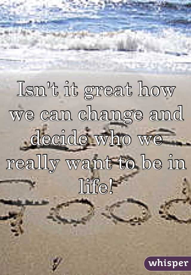Isn't it great how we can change and decide who we really want to be in life!