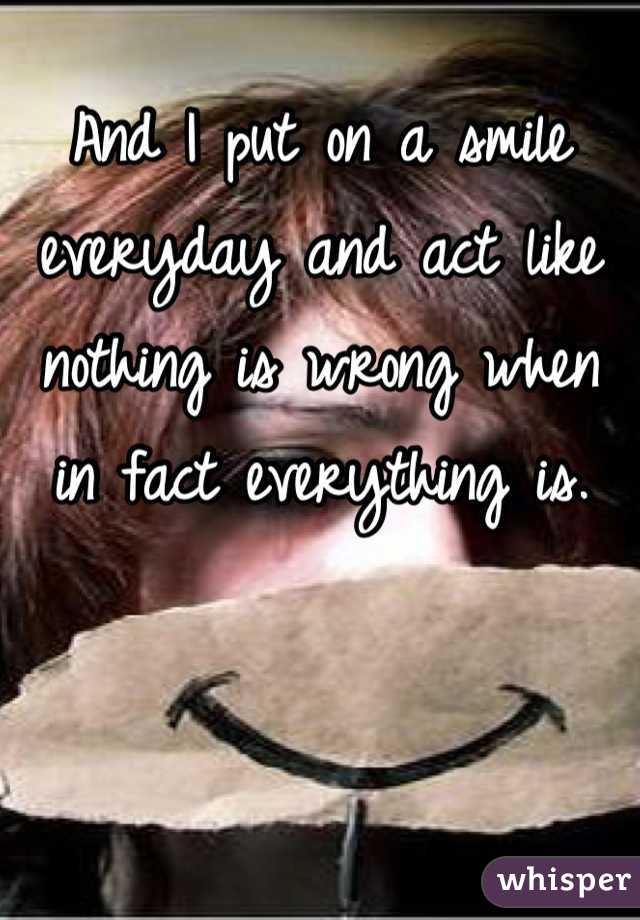 And I put on a smile everyday and act like nothing is wrong when in fact everything is. 