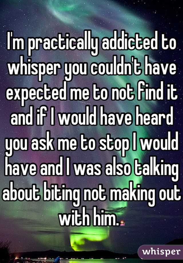 I'm practically addicted to whisper you couldn't have expected me to not find it and if I would have heard you ask me to stop I would have and I was also talking about biting not making out with him.💁