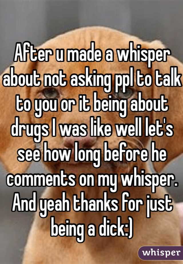 After u made a whisper about not asking ppl to talk to you or it being about drugs I was like well let's see how long before he comments on my whisper. And yeah thanks for just being a dick:)