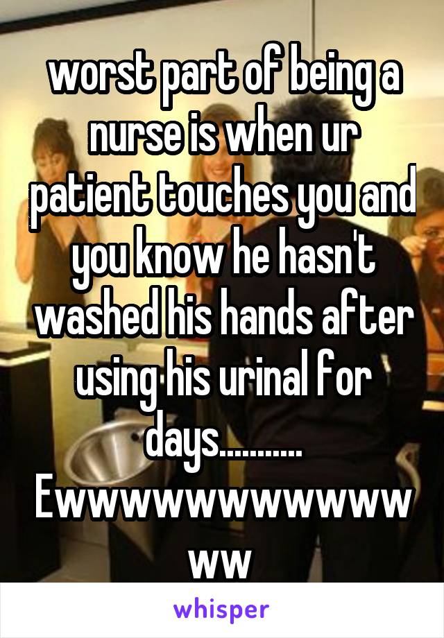 worst part of being a nurse is when ur patient touches you and you know he hasn't washed his hands after using his urinal for days........... Ewwwwwwwwwwwww 