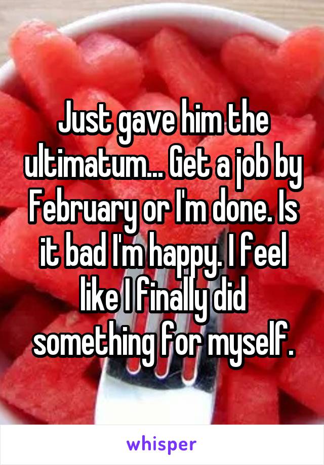 Just gave him the ultimatum... Get a job by February or I'm done. Is it bad I'm happy. I feel like I finally did something for myself.