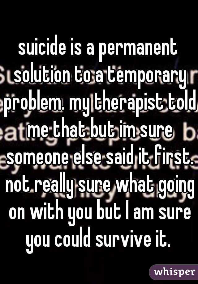 suicide is a permanent solution to a temporary problem. my therapist told me that but im sure someone else said it first. not really sure what going on with you but I am sure you could survive it. 