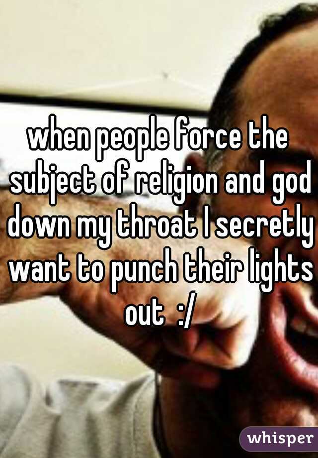 when people force the subject of religion and god down my throat I secretly want to punch their lights out  :/