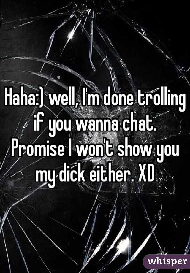 Haha:) well, I'm done trolling if you wanna chat. 
Promise I won't show you my dick either. XD