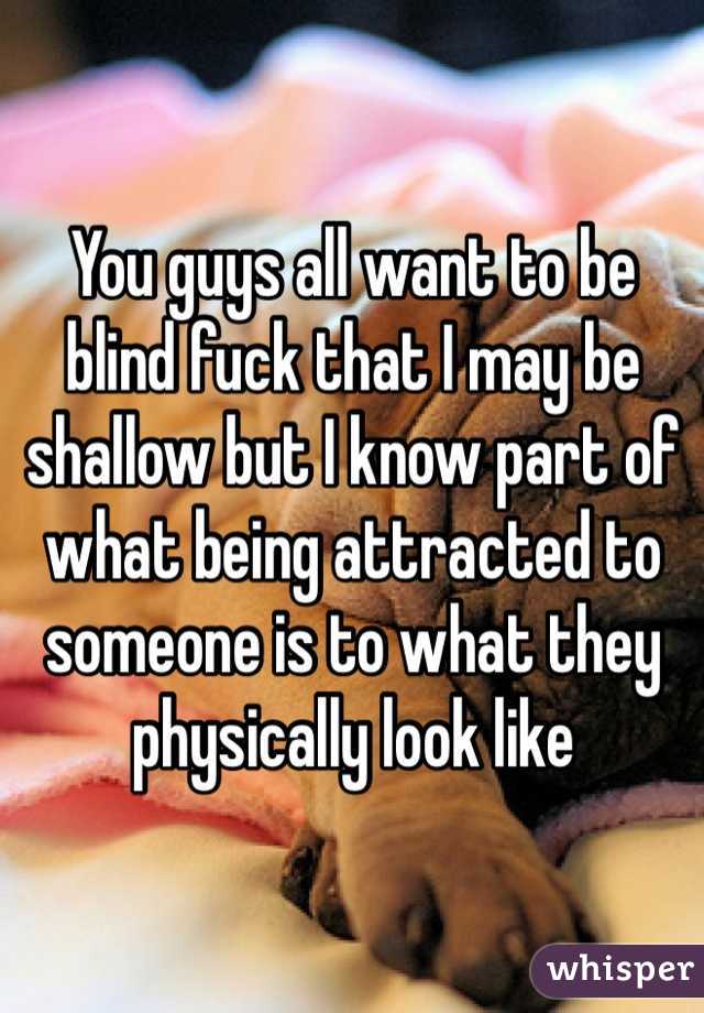 You guys all want to be blind fuck that I may be shallow but I know part of what being attracted to someone is to what they physically look like