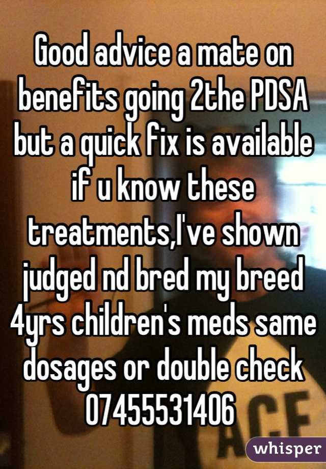 Good advice a mate on benefits going 2the PDSA but a quick fix is available if u know these treatments,I've shown judged nd bred my breed 4yrs children's meds same dosages or double check 07455531406 