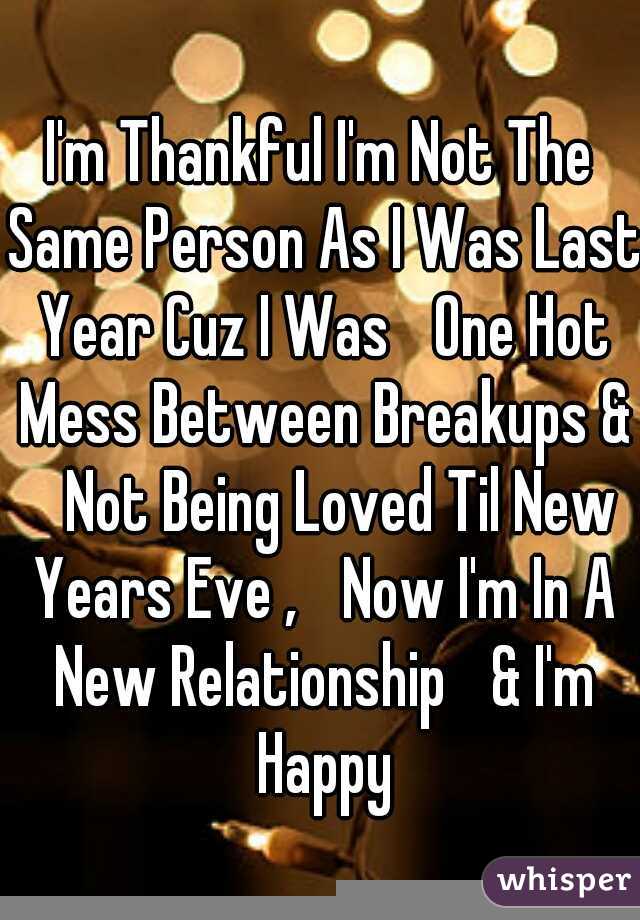 I'm Thankful I'm Not The Same Person As I Was Last Year Cuz I Was 
One Hot Mess Between Breakups & 
Not Being Loved Til New Years Eve , 
Now I'm In A New Relationship 
& I'm Happy