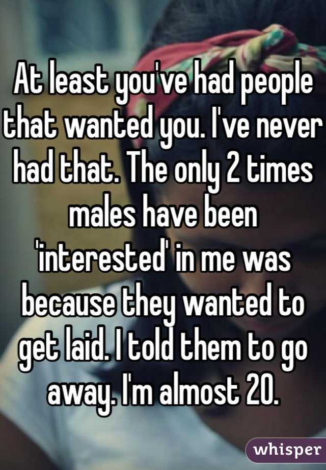 At least you've had people that wanted you. I've never had that. The only 2 times males have been 'interested' in me was because they wanted to get laid. I told them to go away. I'm almost 20.