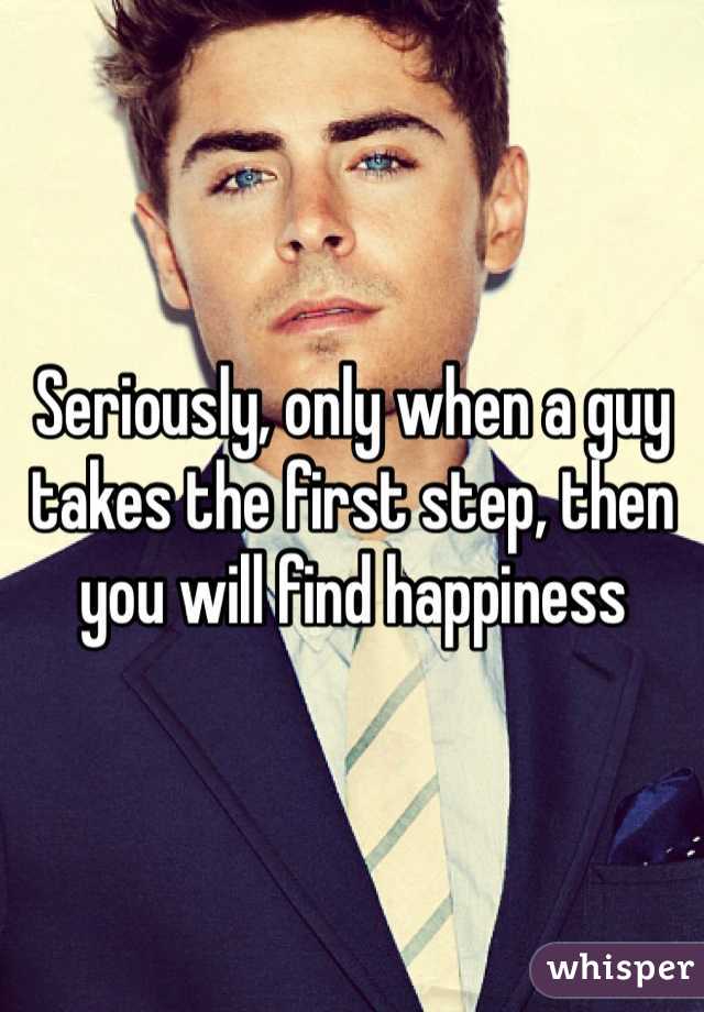 Seriously, only when a guy takes the first step, then you will find happiness