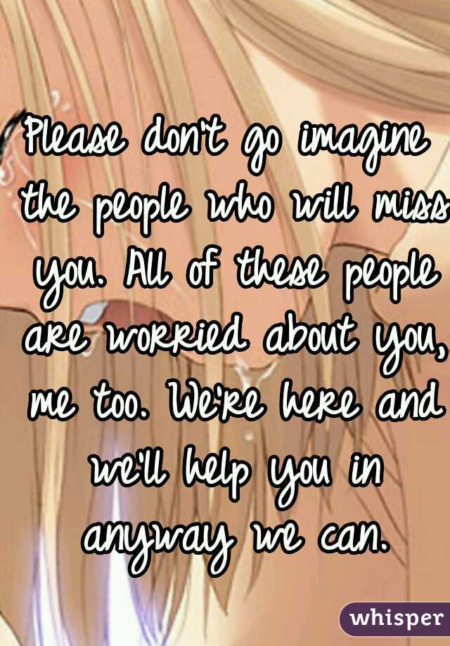 Please don't go imagine the people who will miss you. All of these people are worried about you, me too. We're here and we'll help you in anyway we can.