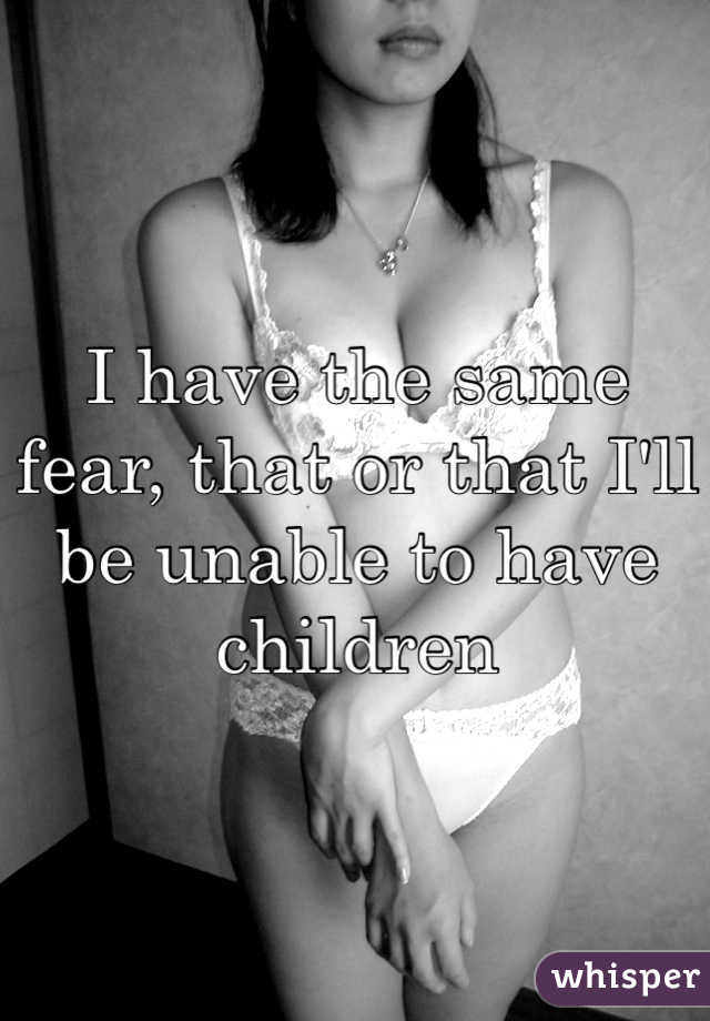 I have the same fear, that or that I'll be unable to have children
