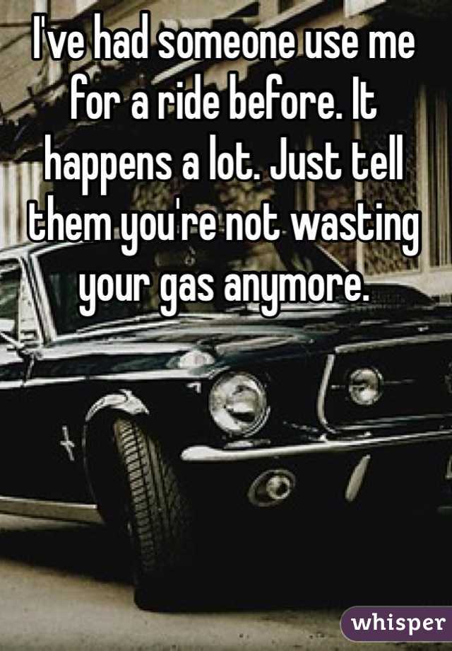 I've had someone use me for a ride before. It happens a lot. Just tell them you're not wasting your gas anymore. 