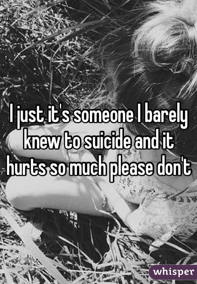 I just it's someone I barely knew to suicide and it hurts so much please don't 