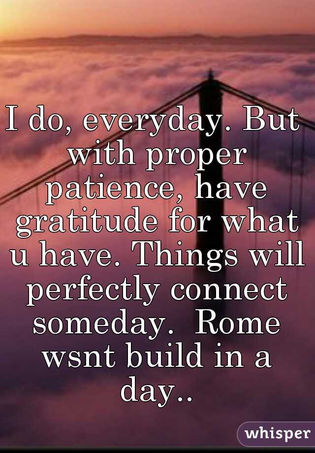I do, everyday. But with proper patience, have gratitude for what u have. Things will perfectly connect someday.  Rome wsnt build in a day..
