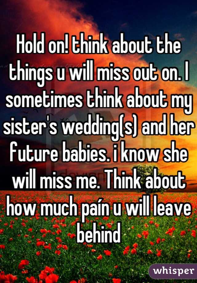 Hold on! think about the things u will miss out on. I sometimes think about my sister's wedding(s) and her future babies. i know she will miss me. Think about how much paín u will leave behind