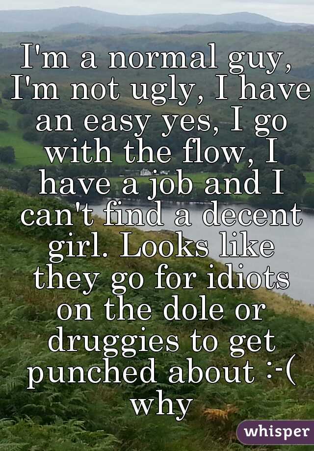 I'm a normal guy, I'm not ugly, I have an easy yes, I go with the flow, I have a job and I can't find a decent girl. Looks like they go for idiots on the dole or druggies to get punched about :-( why