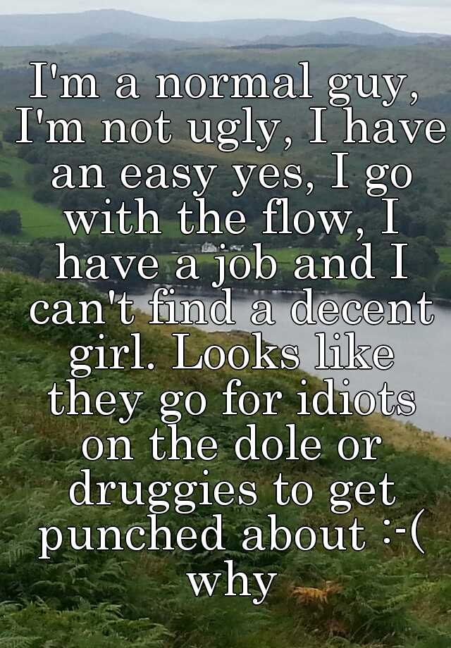 I'm a normal guy, I'm not ugly, I have an easy yes, I go with the flow, I have a job and I can't find a decent girl. Looks like they go for idiots on the dole or druggies to get punched about :-( why