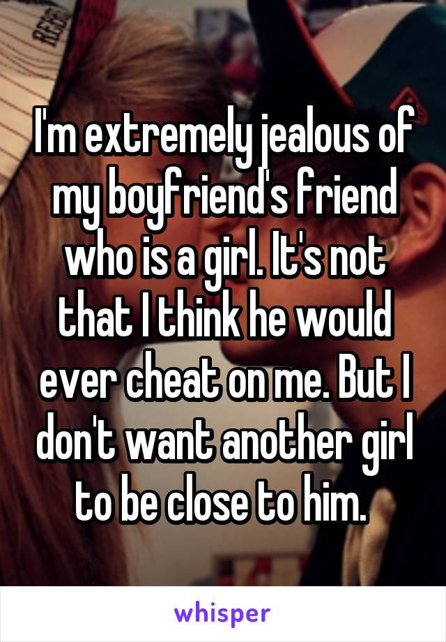 I'm extremely jealous of my boyfriend's friend who is a girl. It's not that I think he would ever cheat on me. But I don't want another girl to be close to him. 