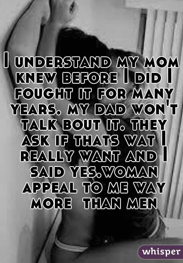 I understand my mom knew before I did I fought it for many years. my dad won't talk bout it. they ask if thats wat I really want and I said yes.woman appeal to me way more  than men