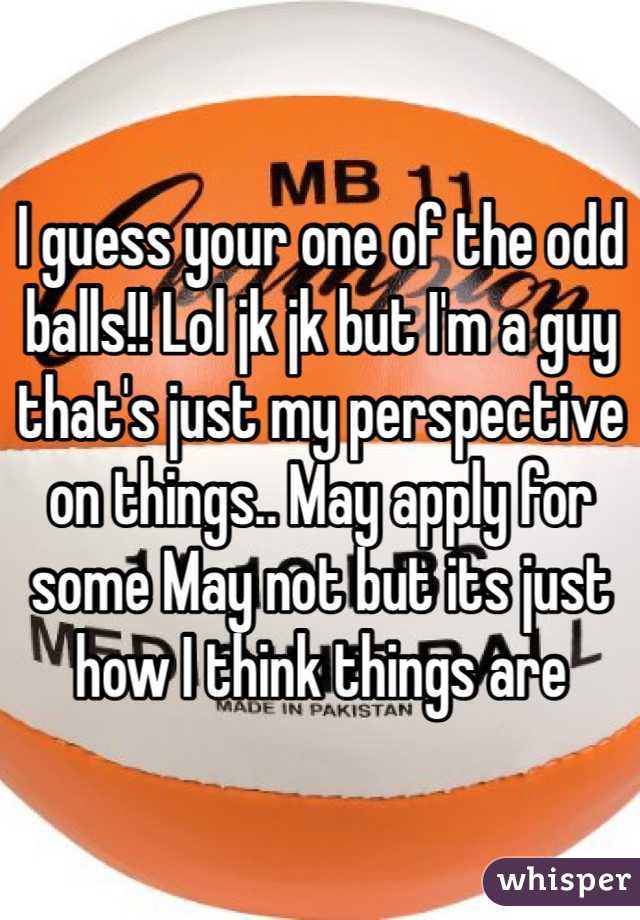 I guess your one of the odd balls!! Lol jk jk but I'm a guy that's just my perspective on things.. May apply for some May not but its just how I think things are