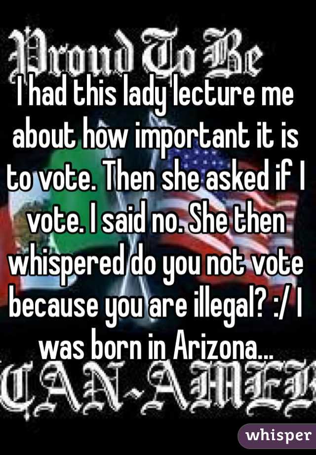 I had this lady lecture me about how important it is to vote. Then she asked if I vote. I said no. She then whispered do you not vote because you are illegal? :/ I was born in Arizona...