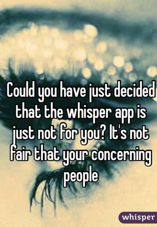 Could you have just decided that the whisper app is just not for you? It's not fair that your concerning people