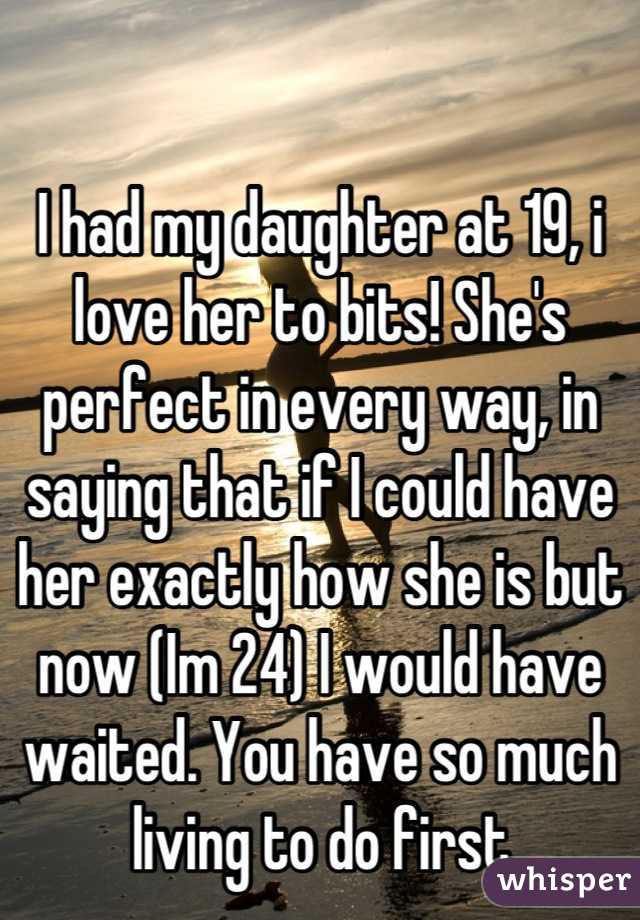 I had my daughter at 19, i love her to bits! She's perfect in every way, in saying that if I could have her exactly how she is but now (Im 24) I would have waited. You have so much living to do first