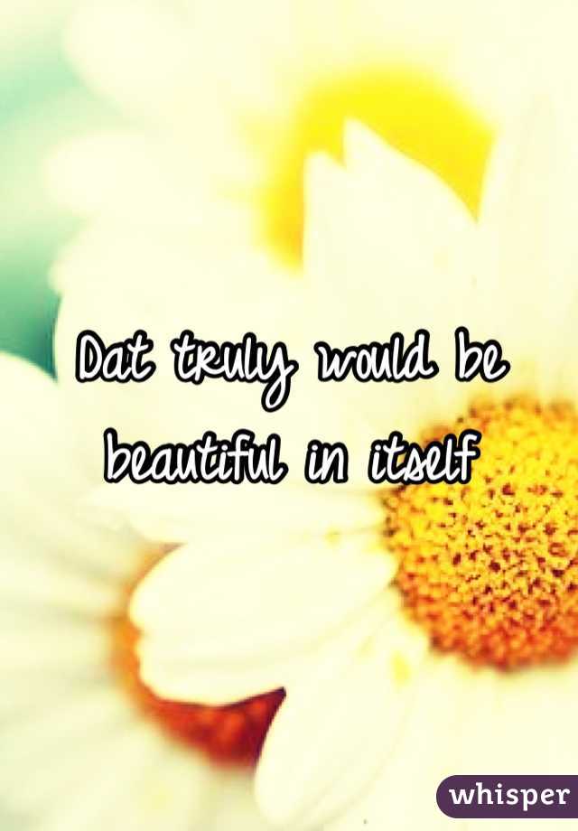 Dat truly would be beautiful in itself