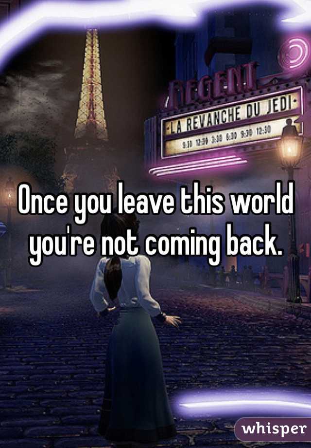 Once you leave this world you're not coming back.