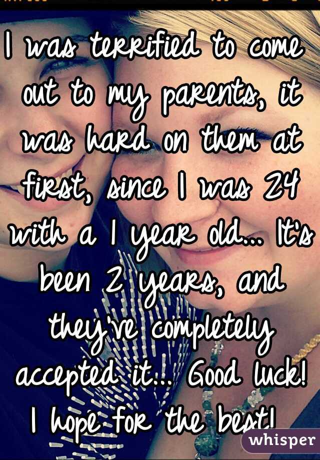 I was terrified to come out to my parents, it was hard on them at first, since I was 24 with a 1 year old... It's been 2 years, and they've completely accepted it... Good luck! I hope for the best! 