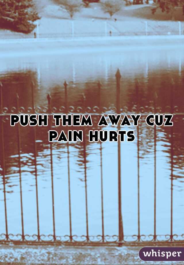 push them away cuz pain hurts 