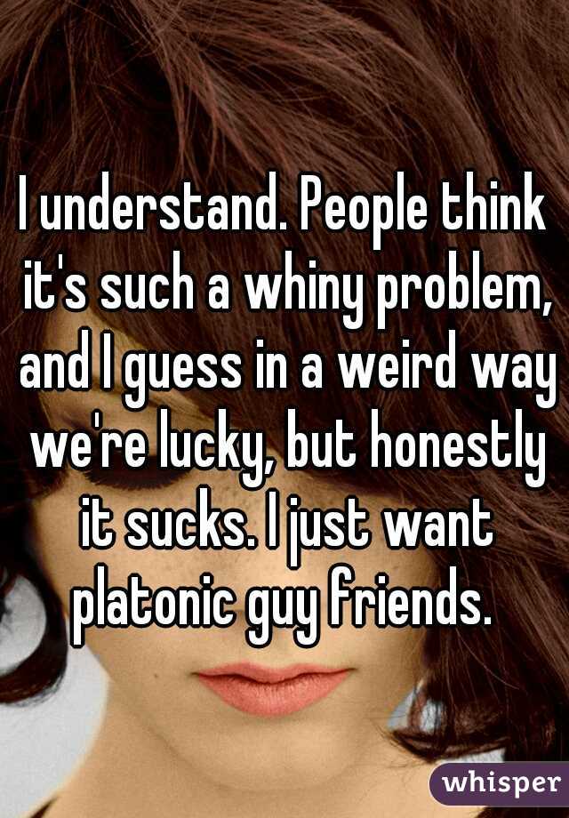 I understand. People think it's such a whiny problem, and I guess in a weird way we're lucky, but honestly it sucks. I just want platonic guy friends. 
