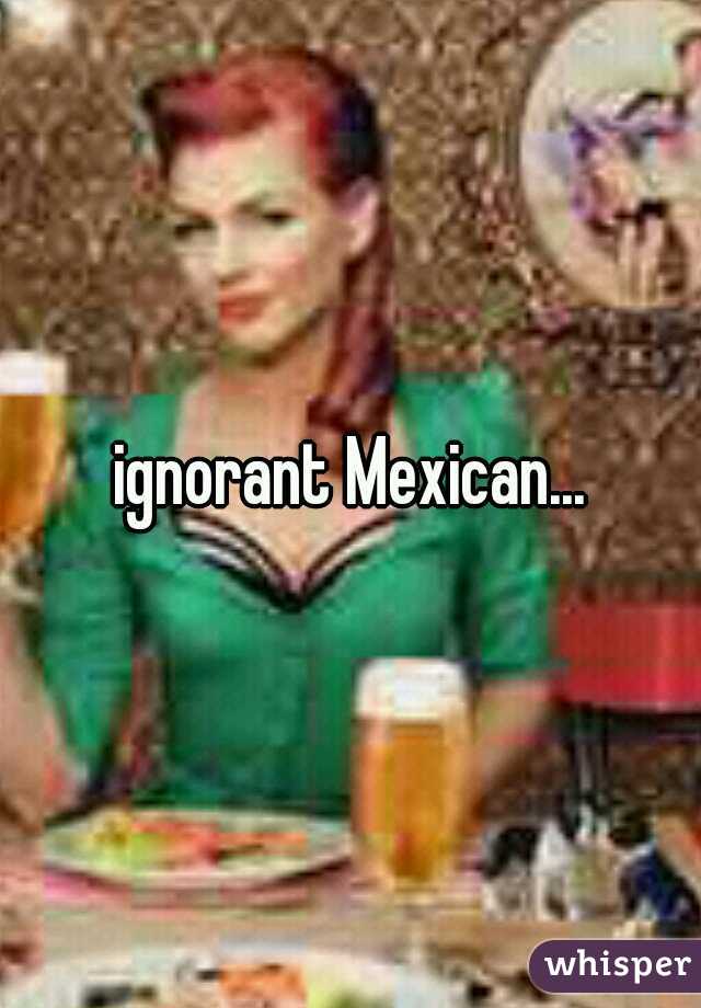 ignorant Mexican...