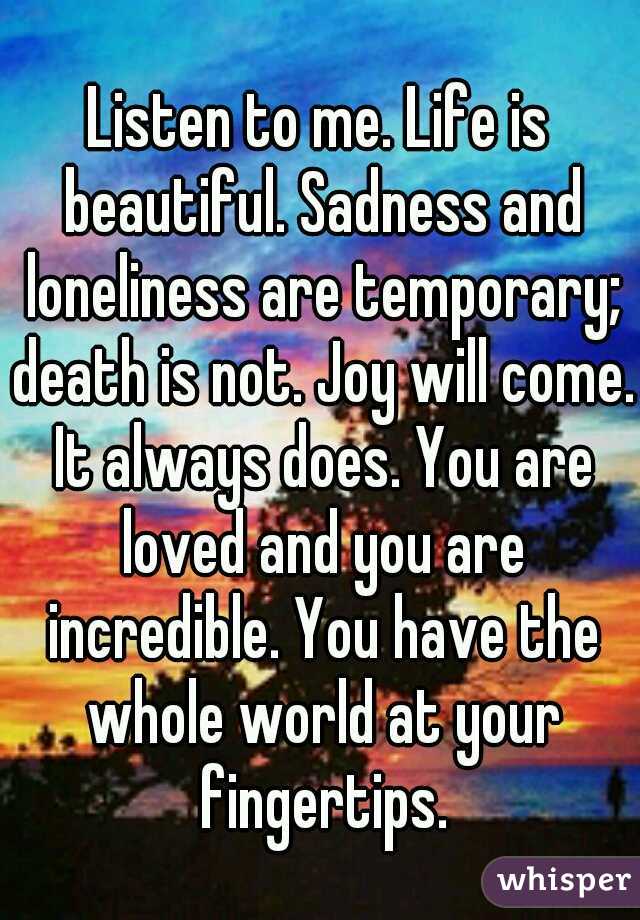 Listen to me. Life is beautiful. Sadness and loneliness are temporary; death is not. Joy will come. It always does. You are loved and you are incredible. You have the whole world at your fingertips.