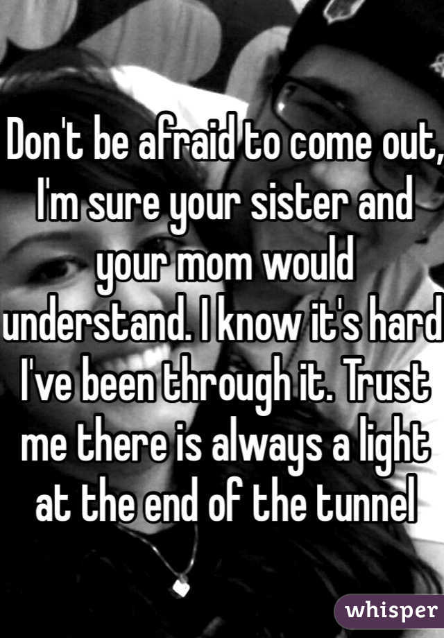 Don't be afraid to come out, I'm sure your sister and your mom would understand. I know it's hard I've been through it. Trust me there is always a light at the end of the tunnel 