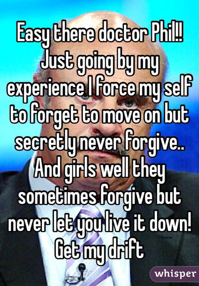 Easy there doctor Phil!! Just going by my experience I force my self to forget to move on but secretly never forgive.. And girls well they sometimes forgive but never let you live it down! Get my drift
