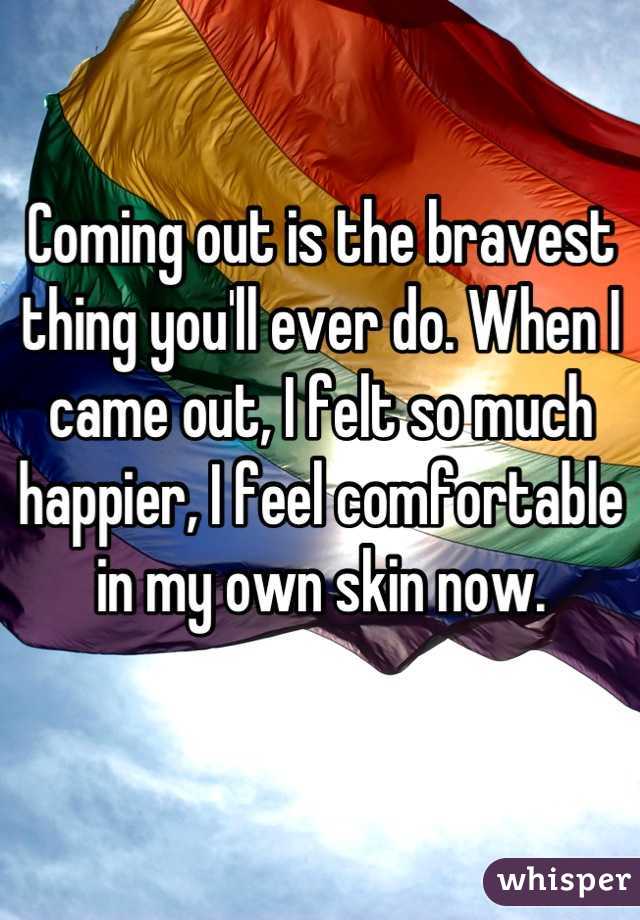 Coming out is the bravest thing you'll ever do. When I came out, I felt so much happier, I feel comfortable in my own skin now.
 