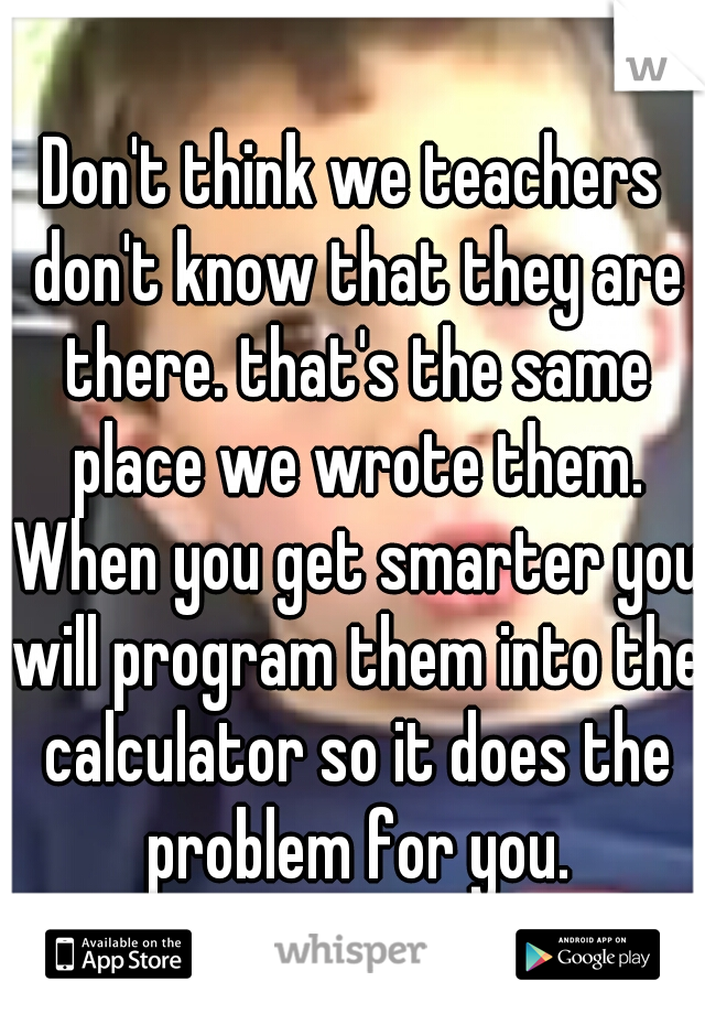 Don't think we teachers don't know that they are there. that's the same place we wrote them. When you get smarter you will program them into the calculator so it does the problem for you.
